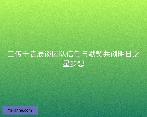 二传于垚辰谈团队信任与默契共创明日之星梦想