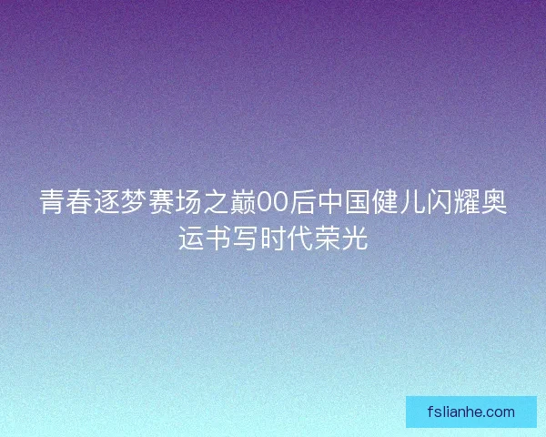 青春逐梦赛场之巅00后中国健儿闪耀奥运书写时代荣光