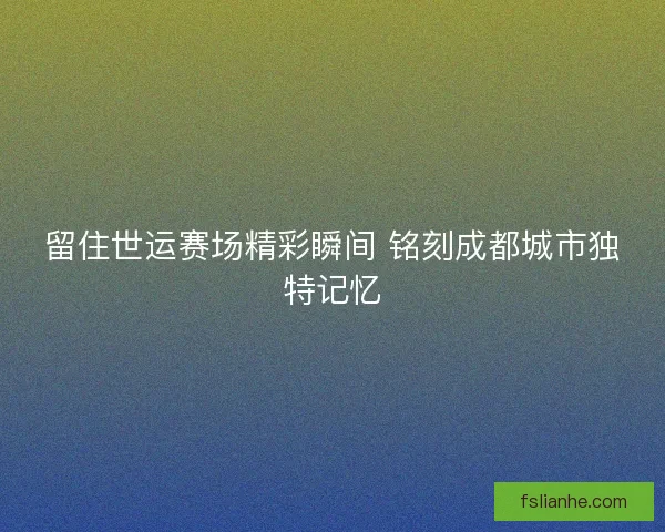 留住世运赛场精彩瞬间 铭刻成都城市独特记忆