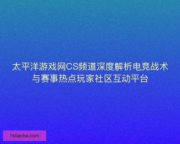 太平洋游戏网CS频道深度解析电竞战术与赛事热点玩家社区互动平台