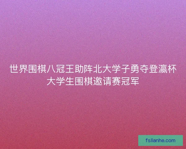世界围棋八冠王助阵北大学子勇夺登瀛杯大学生围棋邀请赛冠军