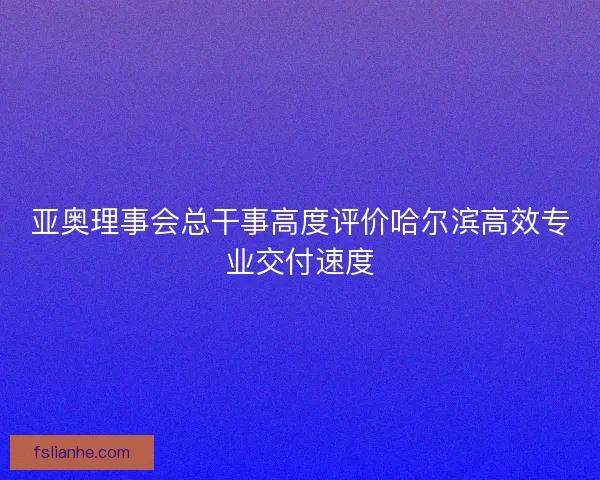 亚奥理事会总干事高度评价哈尔滨高效专业交付速度