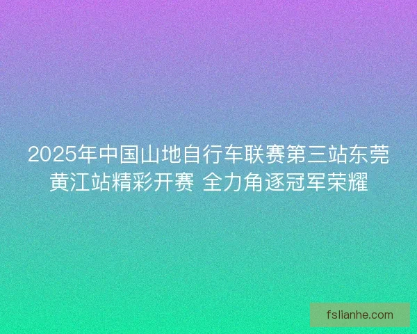 2025年中国山地自行车联赛第三站东莞黄江站精彩开赛 全力角逐冠军荣耀