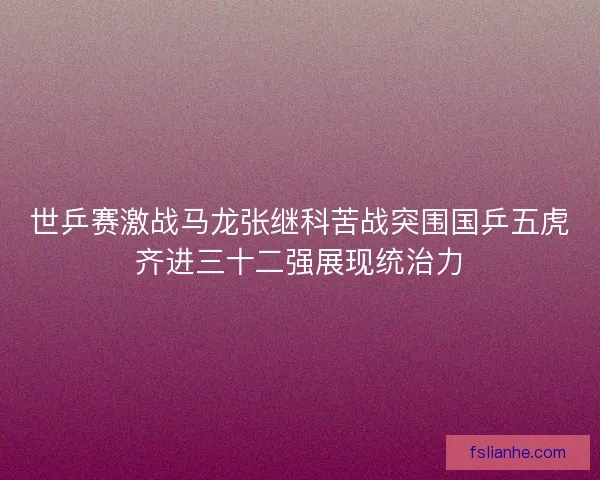 世乒赛激战马龙张继科苦战突围国乒五虎齐进三十二强展现统治力