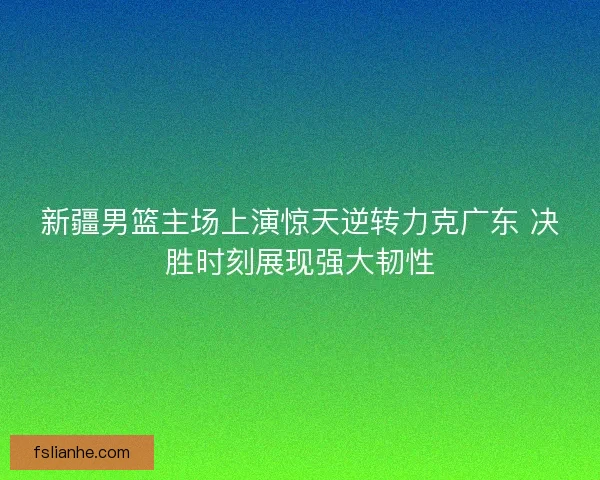 新疆男篮主场上演惊天逆转力克广东 决胜时刻展现强大韧性