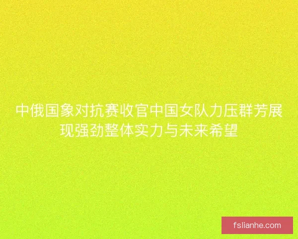 中俄国象对抗赛收官中国女队力压群芳展现强劲整体实力与未来希望