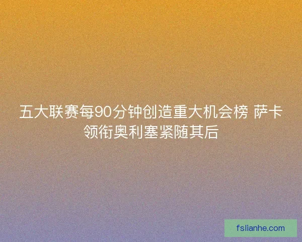 五大联赛每90分钟创造重大机会榜 萨卡领衔奥利塞紧随其后
