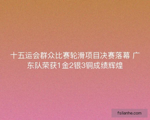 十五运会群众比赛轮滑项目决赛落幕 广东队荣获1金2银3铜成绩辉煌