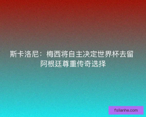 斯卡洛尼：梅西将自主决定世界杯去留 阿根廷尊重传奇选择