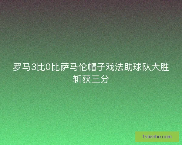 罗马3比0比萨马伦帽子戏法助球队大胜斩获三分